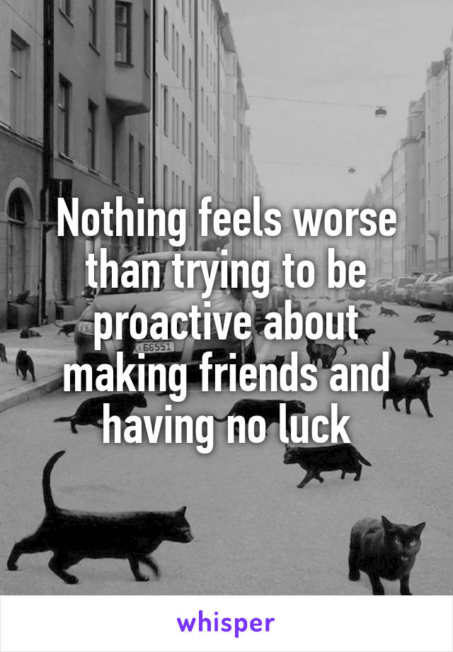 Nothing feels worse than trying to be proactive about making friends and having no luck