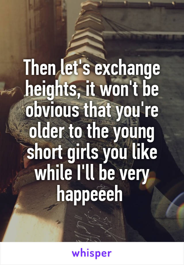 Then let's exchange heights, it won't be obvious that you're older to the young short girls you like while I'll be very happeeeh 