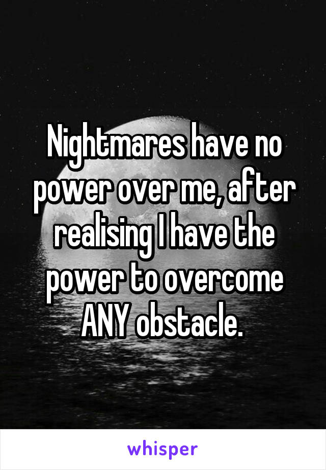 Nightmares have no power over me, after realising I have the power to overcome ANY obstacle. 