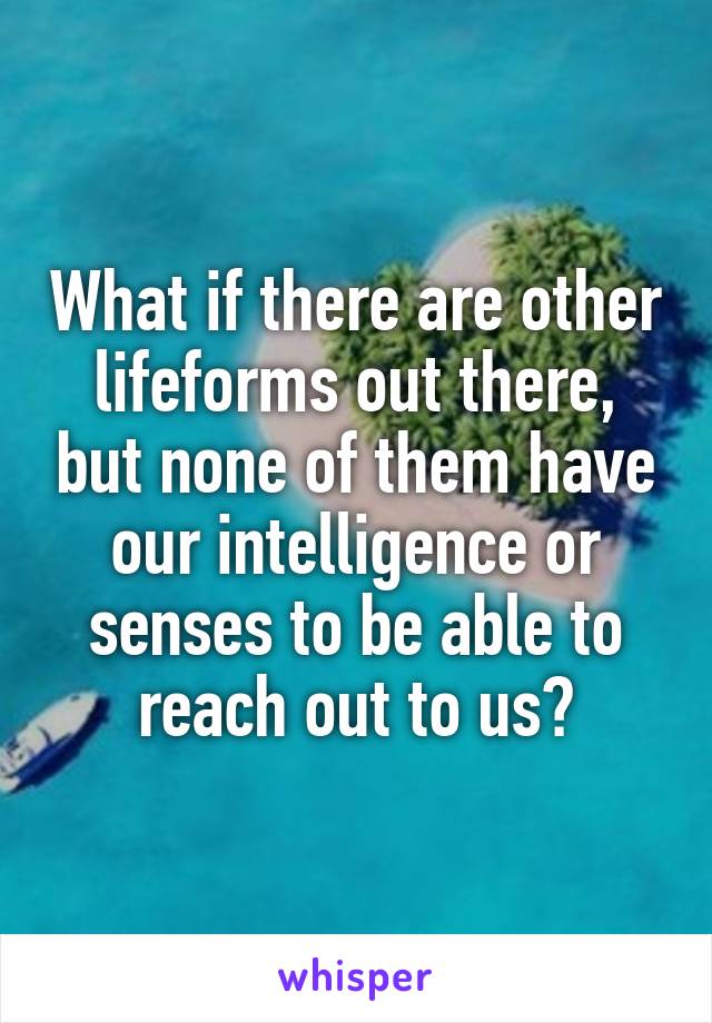 What if there are other lifeforms out there, but none of them have our intelligence or senses to be able to reach out to us?