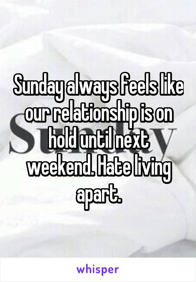 Sunday always feels like our relationship is on hold until next weekend. Hate living apart.