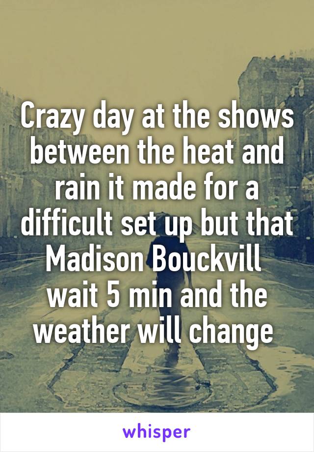 Crazy day at the shows between the heat and rain it made for a difficult set up but that Madison Bouckvill 
wait 5 min and the weather will change 