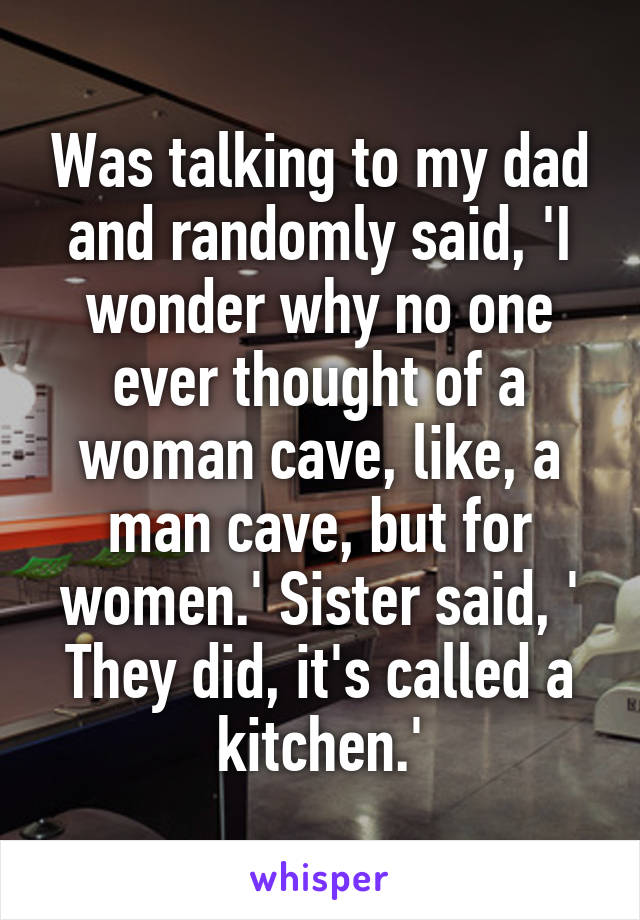 Was talking to my dad and randomly said, 'I wonder why no one ever thought of a woman cave, like, a man cave, but for women.' Sister said, ' They did, it's called a kitchen.'