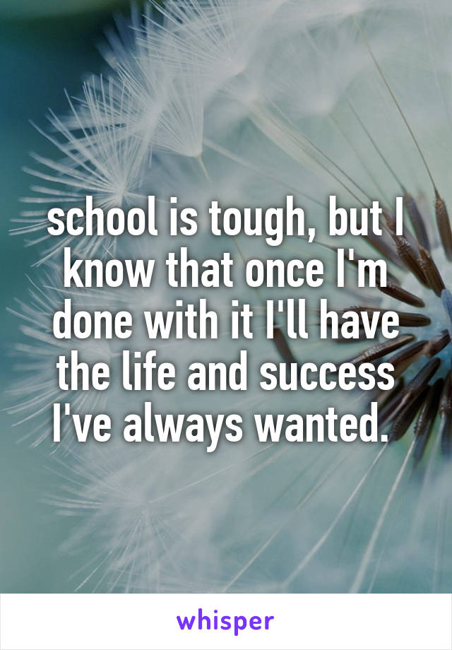 school is tough, but I know that once I'm done with it I'll have the life and success I've always wanted. 
