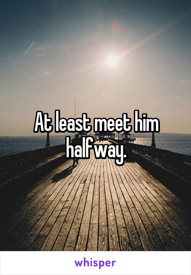 At least meet him halfway.