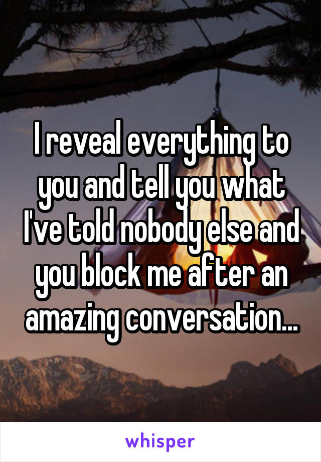 I reveal everything to you and tell you what I've told nobody else and you block me after an amazing conversation...
