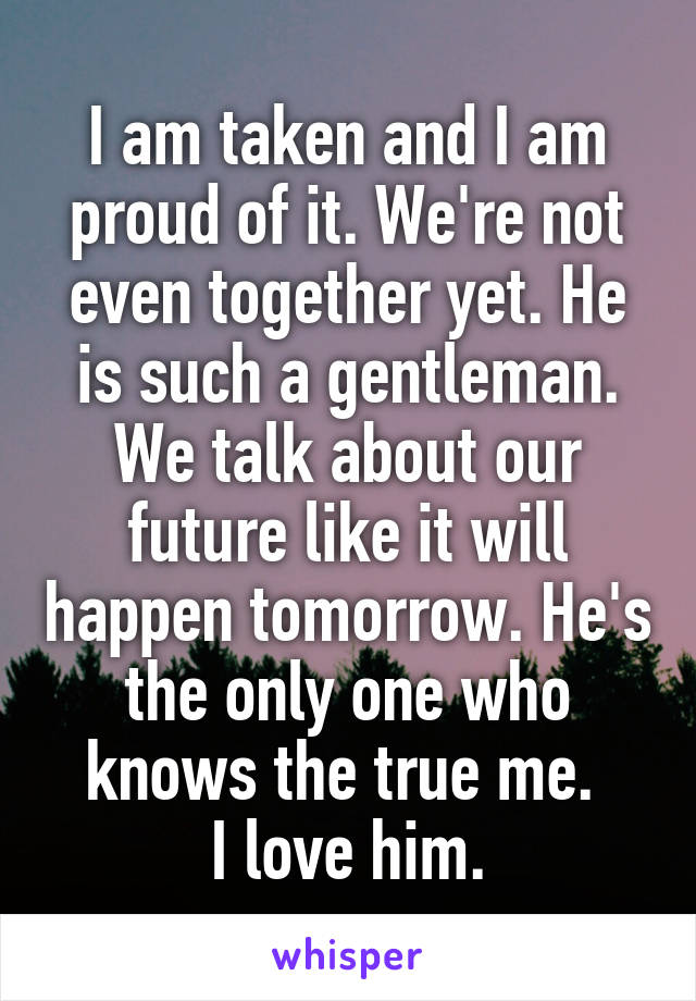 I am taken and I am proud of it. We're not even together yet. He is such a gentleman. We talk about our future like it will happen tomorrow. He's the only one who knows the true me. 
I love him.