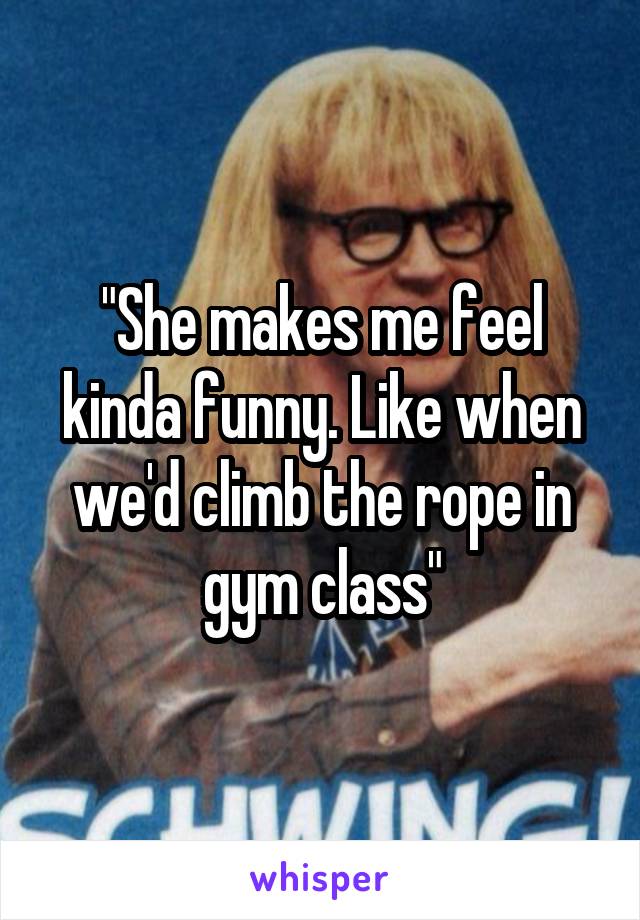 "She makes me feel kinda funny. Like when we'd climb the rope in gym class"