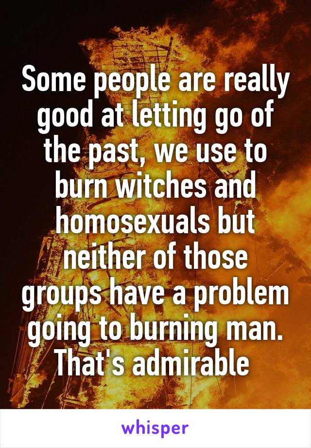 Some people are really good at letting go of the past, we use to burn witches and homosexuals but neither of those groups have a problem going to burning man. That's admirable 