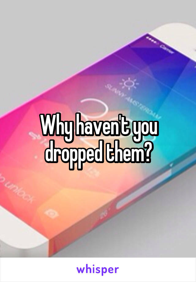 Why haven't you dropped them?