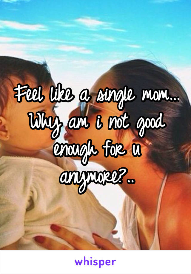 Feel like a single mom... Why am i not good enough for u anymore?..