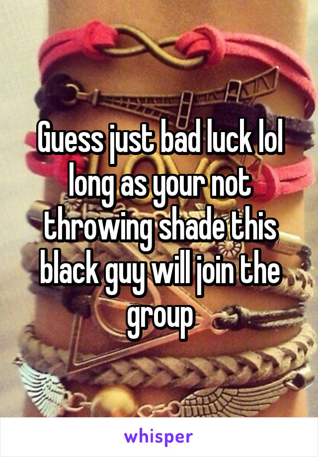 Guess just bad luck lol long as your not throwing shade this black guy will join the group