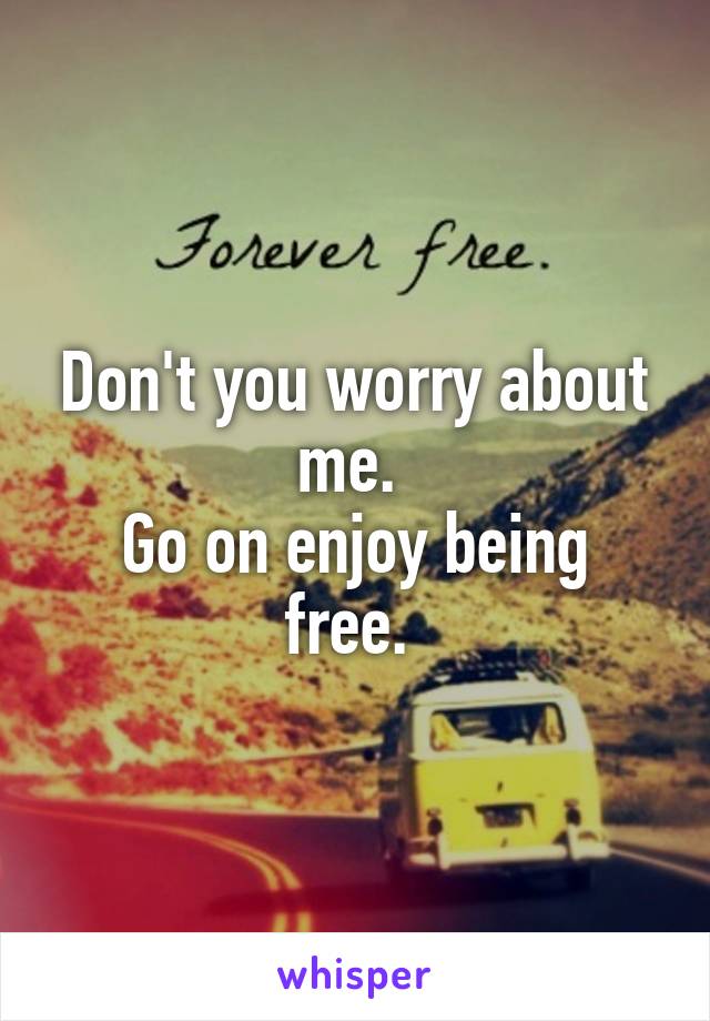 Don't you worry about me. 
Go on enjoy being free. 