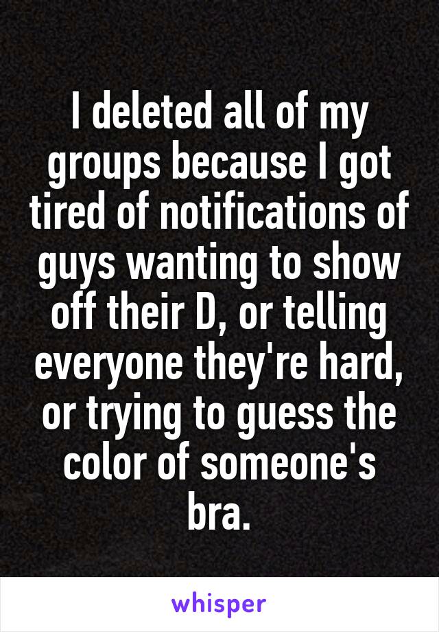 I deleted all of my groups because I got tired of notifications of guys wanting to show off their D, or telling everyone they're hard, or trying to guess the color of someone's bra.
