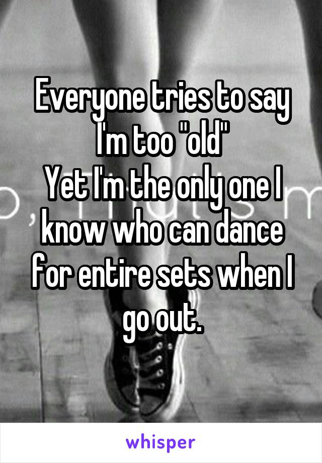 Everyone tries to say I'm too "old"
Yet I'm the only one I know who can dance for entire sets when I go out.
