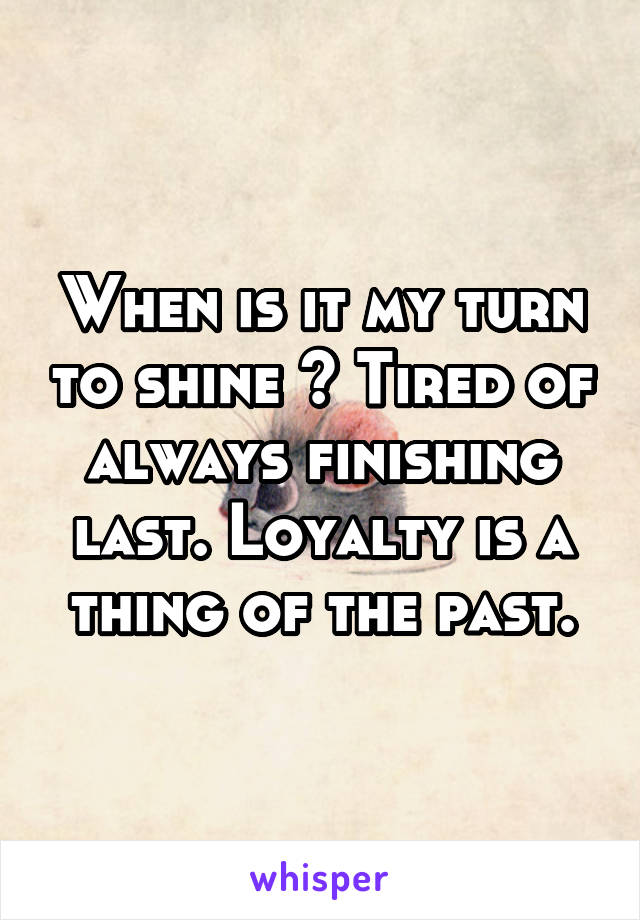 When is it my turn to shine ? Tired of always finishing last. Loyalty is a thing of the past.