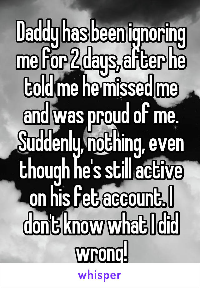 Daddy has been ignoring me for 2 days, after he told me he missed me and was proud of me. Suddenly, nothing, even though he's still active on his fet account. I don't know what I did wrong!