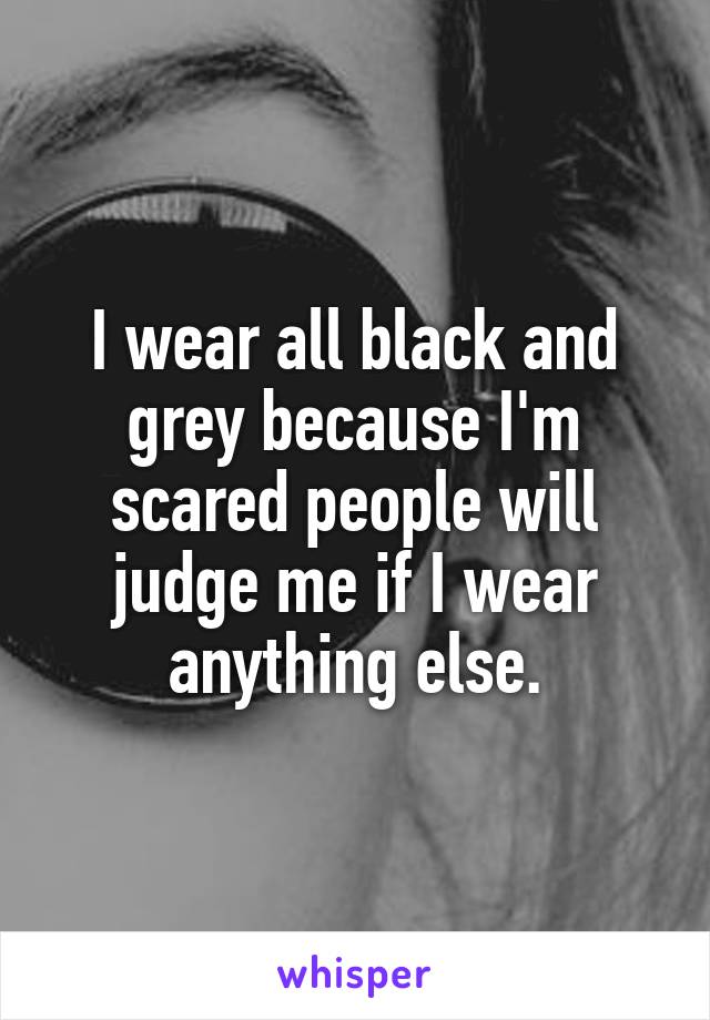 I wear all black and grey because I'm scared people will judge me if I wear anything else.