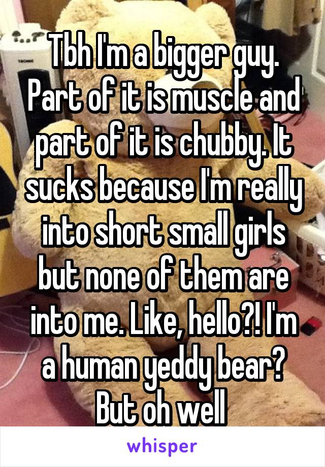 Tbh I'm a bigger guy. Part of it is muscle and part of it is chubby. It sucks because I'm really into short small girls but none of them are into me. Like, hello?! I'm a human yeddy bear? But oh well 