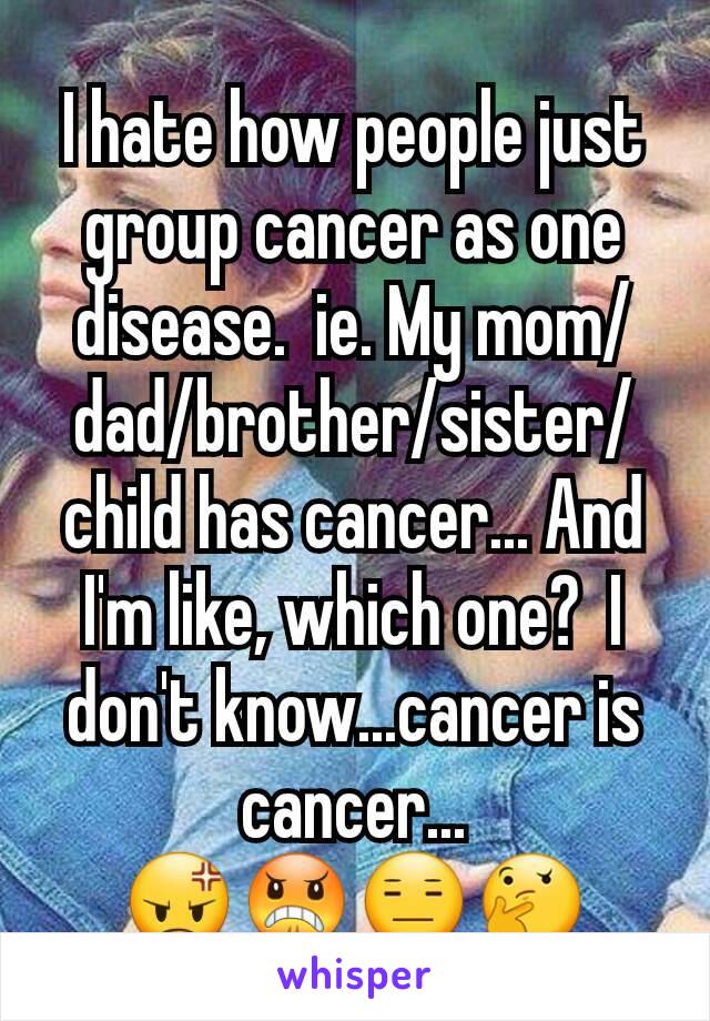 I hate how people just group cancer as one disease.  ie. My mom/dad/brother/sister/child has cancer... And I'm like, which one?  I don't know...cancer is cancer...
😡😠😑🤔