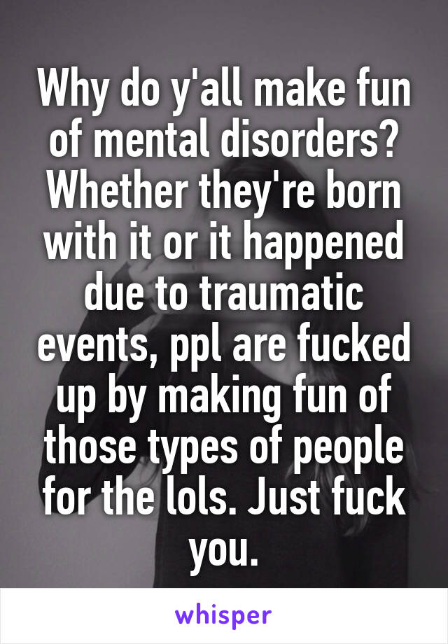 Why do y'all make fun of mental disorders? Whether they're born with it or it happened due to traumatic events, ppl are fucked up by making fun of those types of people for the lols. Just fuck you.