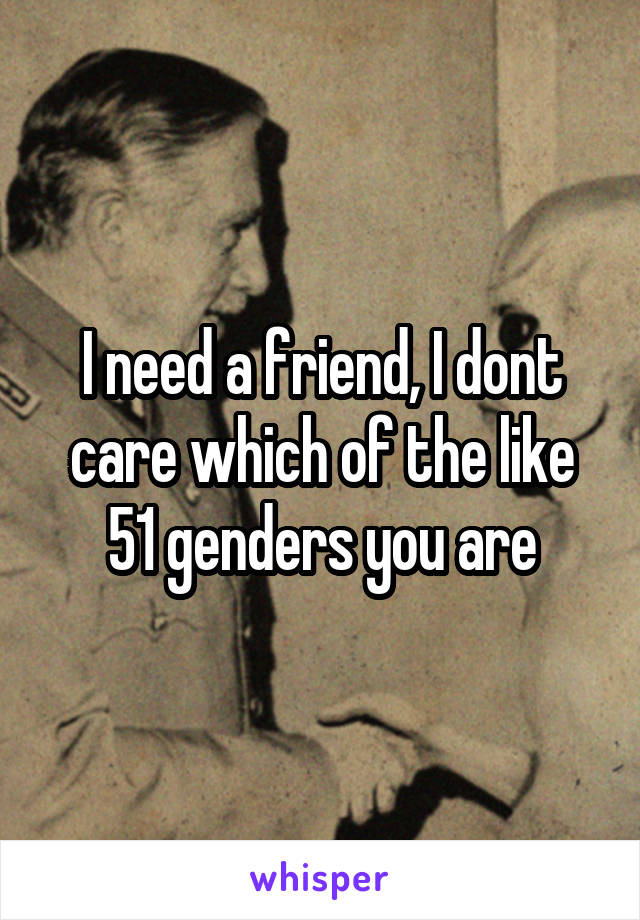 I need a friend, I dont care which of the like 51 genders you are