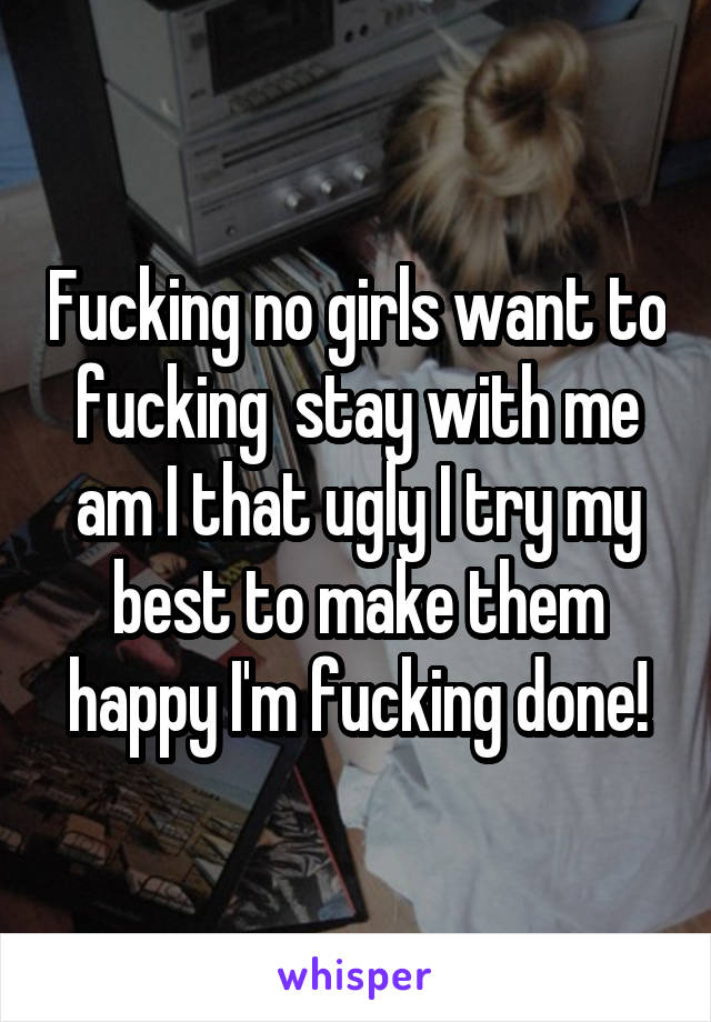 Fucking no girls want to fucking  stay with me am I that ugly I try my best to make them happy I'm fucking done!