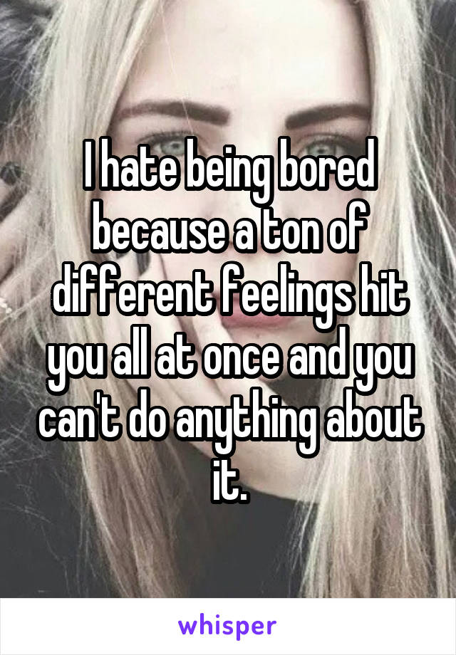 I hate being bored because a ton of different feelings hit you all at once and you can't do anything about it.