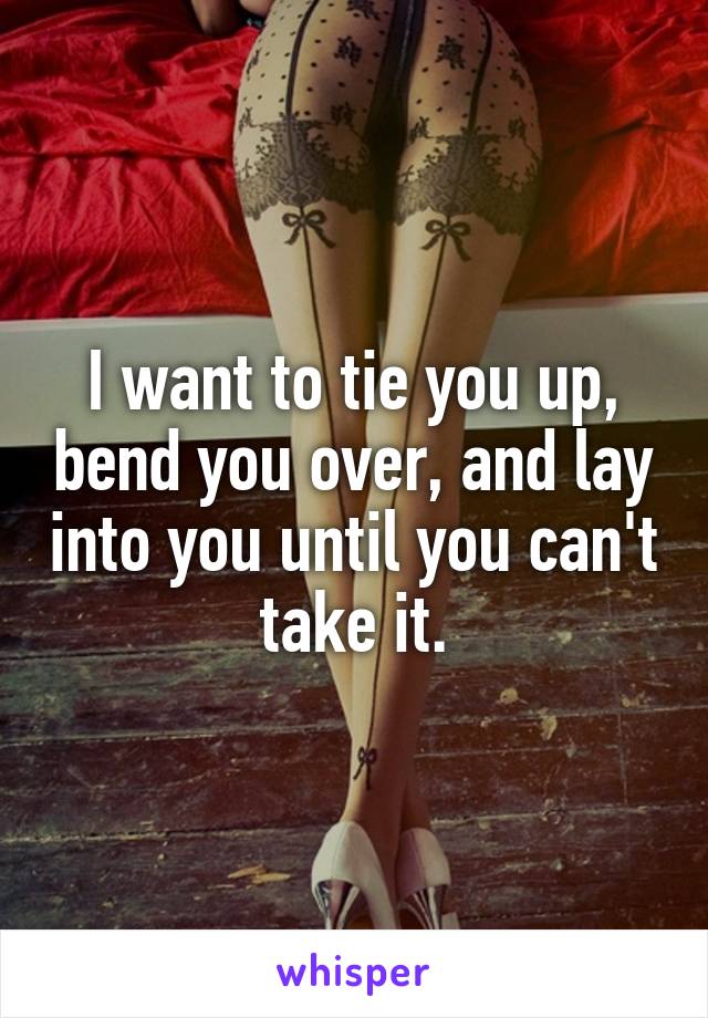 I want to tie you up, bend you over, and lay into you until you can't take it.