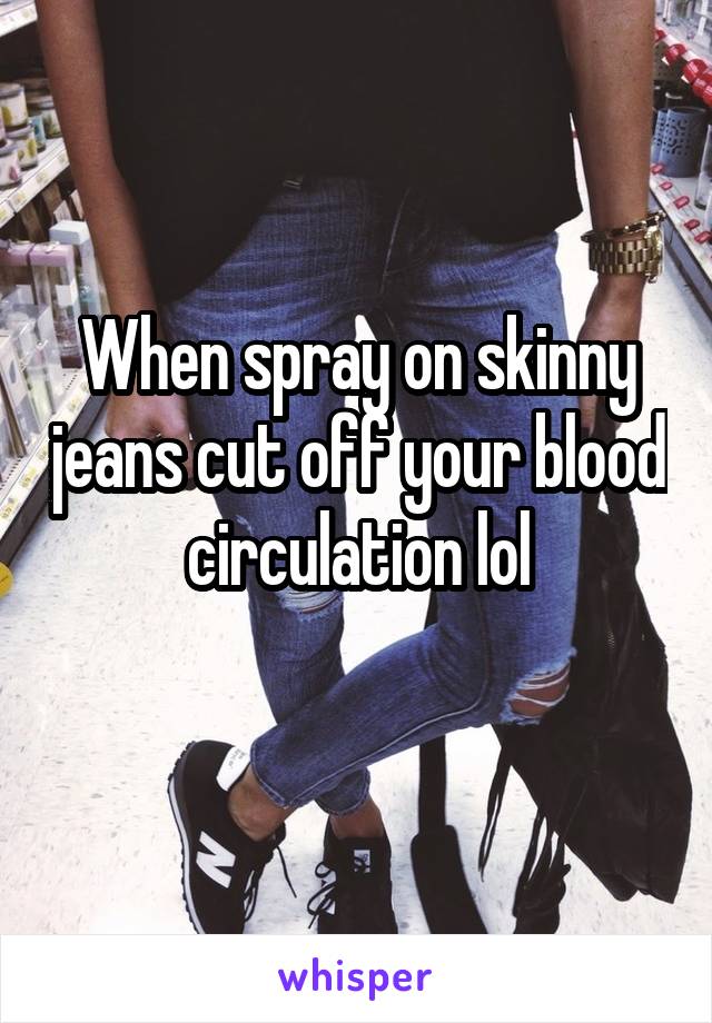 When spray on skinny jeans cut off your blood circulation lol
