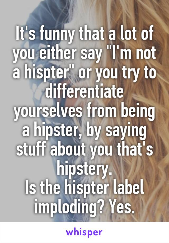 It's funny that a lot of you either say "I'm not a hispter" or you try to differentiate yourselves from being a hipster, by saying stuff about you that's hipstery.
Is the hispter label imploding? Yes.