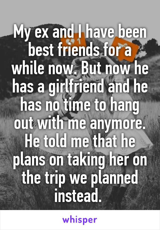 My ex and I have been best friends for a while now. But now he has a girlfriend and he has no time to hang out with me anymore. He told me that he plans on taking her on the trip we planned instead. 