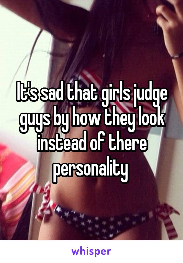 It's sad that girls judge guys by how they look instead of there personality 