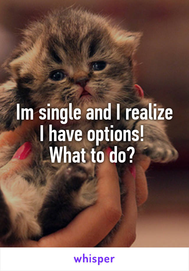 Im single and I realize I have options! 
What to do? 