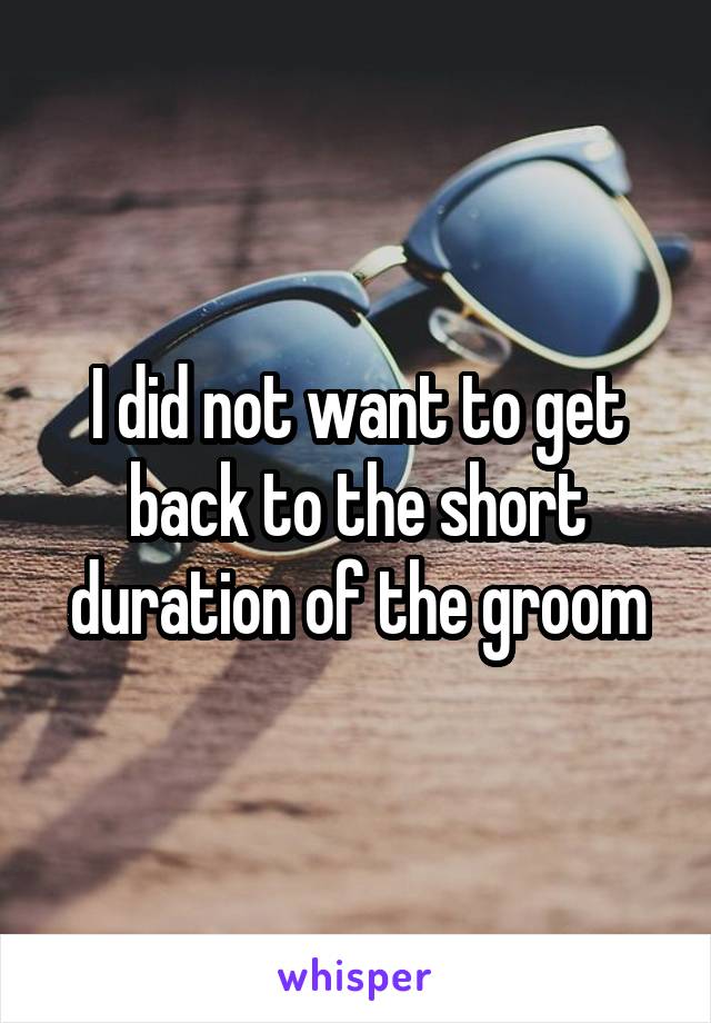 I did not want to get back to the short duration of the groom