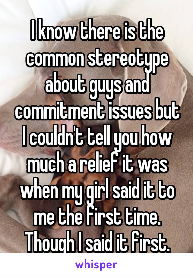 I know there is the common stereotype about guys and commitment issues but I couldn't tell you how much a relief it was when my girl said it to me the first time. Though I said it first.