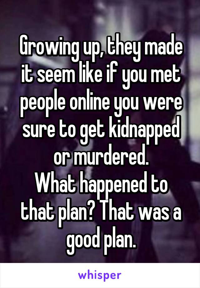 Growing up, they made it seem like if you met people online you were sure to get kidnapped or murdered.
What happened to that plan? That was a good plan.