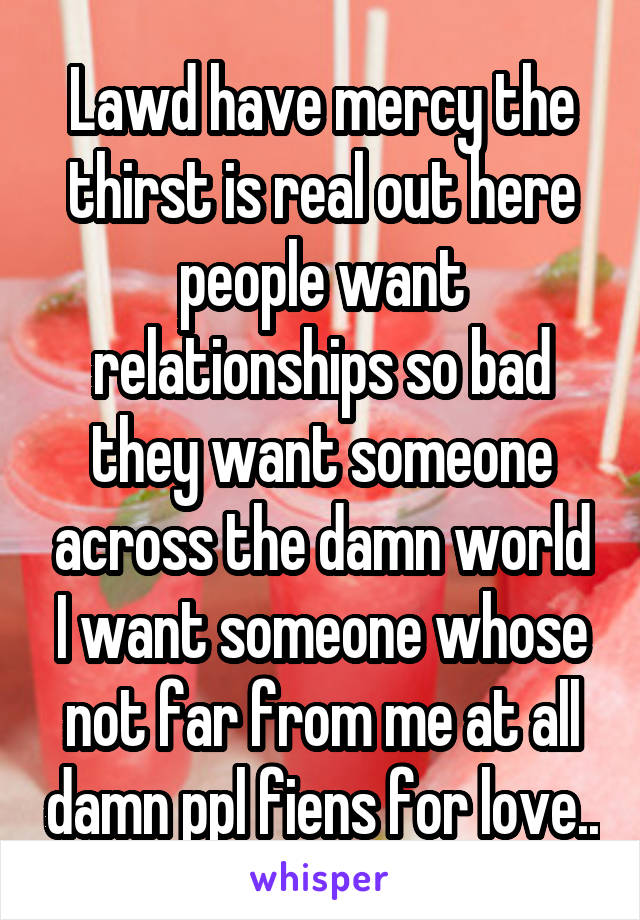 Lawd have mercy the thirst is real out here people want relationships so bad they want someone across the damn world I want someone whose not far from me at all damn ppl fiens for love..