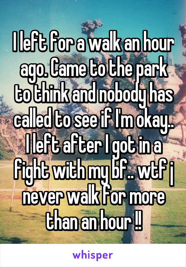 I left for a walk an hour ago. Came to the park to think and nobody has called to see if I'm okay.. I left after I got in a fight with my bf.. wtf j never walk for more than an hour !!