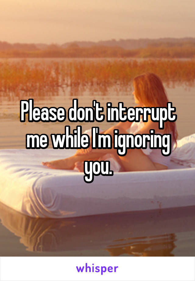 Please don't interrupt me while I'm ignoring you.