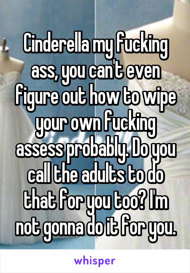 Cinderella my fucking ass, you can't even figure out how to wipe your own fucking assess probably. Do you call the adults to do that for you too? I'm not gonna do it for you.