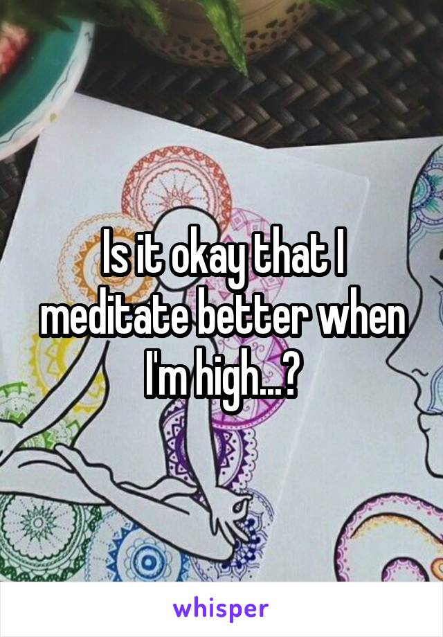 Is it okay that I meditate better when I'm high...?