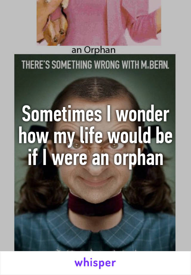 Sometimes I wonder how my life would be if I were an orphan