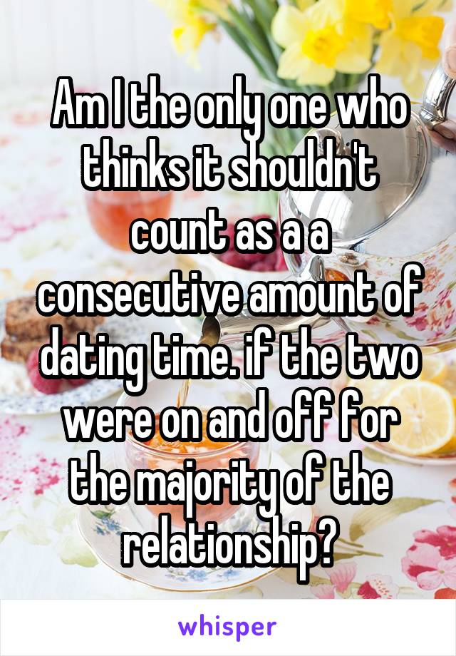 Am I the only one who thinks it shouldn't count as a a consecutive amount of dating time. if the two were on and off for the majority of the relationship?