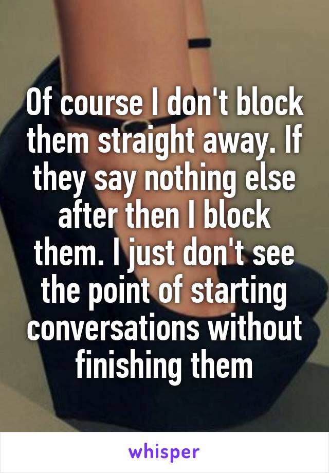 Of course I don't block them straight away. If they say nothing else after then I block them. I just don't see the point of starting conversations without finishing them