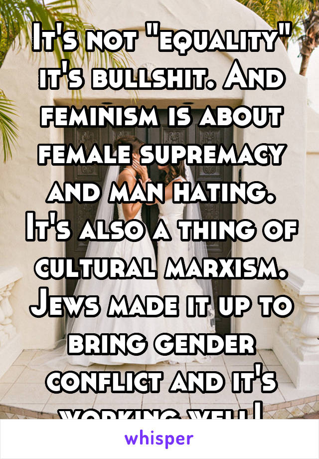 It's not "equality" it's bullshit. And feminism is about female supremacy and man hating. It's also a thing of cultural marxism. Jews made it up to bring gender conflict and it's working well!