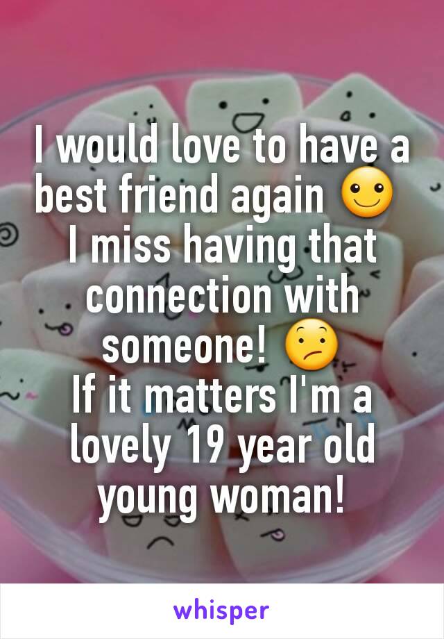 I would love to have a best friend again ☺ 
I miss having that connection with someone! 😕
If it matters I'm a lovely 19 year old young woman!