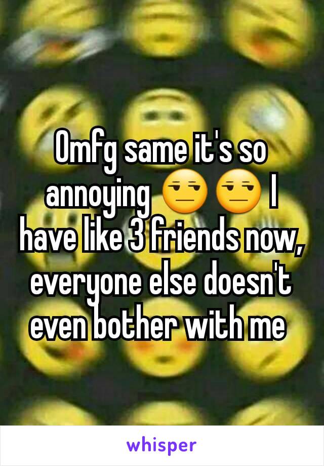 Omfg same it's so annoying 😒😒 I have like 3 friends now, everyone else doesn't even bother with me 