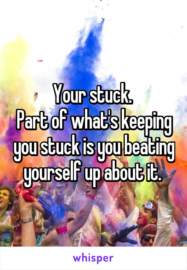 Your stuck. 
Part of what's keeping you stuck is you beating yourself up about it. 