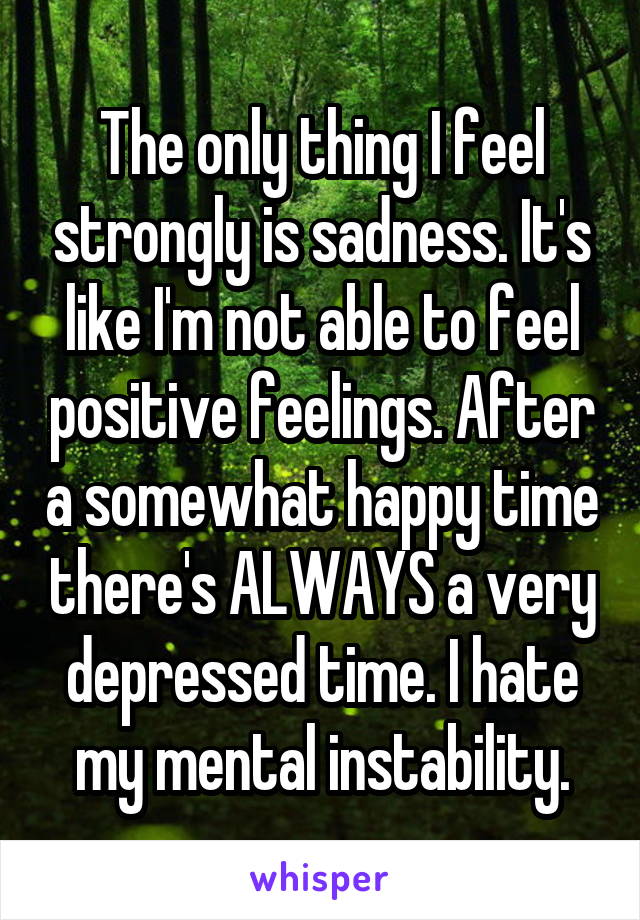 The only thing I feel strongly is sadness. It's like I'm not able to feel positive feelings. After a somewhat happy time there's ALWAYS a very depressed time. I hate my mental instability.